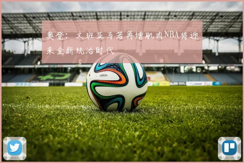 奥登：文班亚马若再增肌肉NBA将迎来全新统治时代