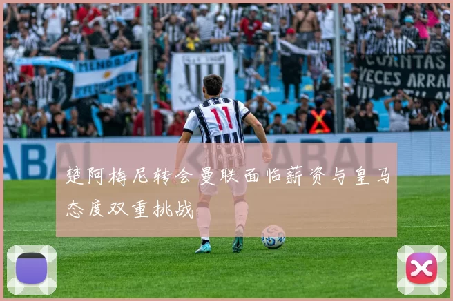 楚阿梅尼转会曼联面临薪资与皇马态度双重挑战