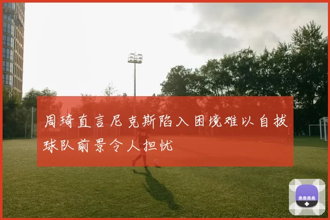 周琦直言尼克斯陷入困境难以自拔球队前景令人担忧