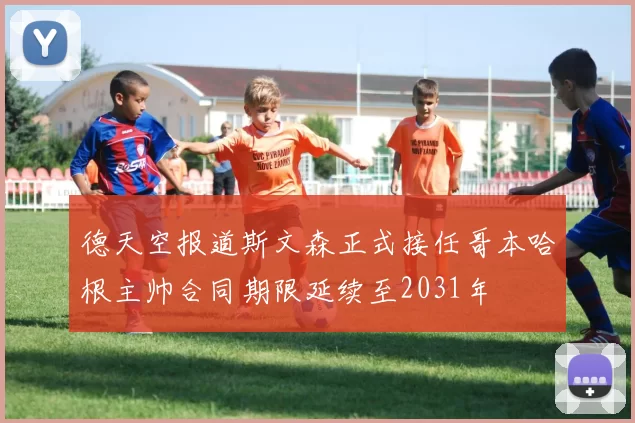 德天空报道斯文森正式接任哥本哈根主帅合同期限延续至2031年