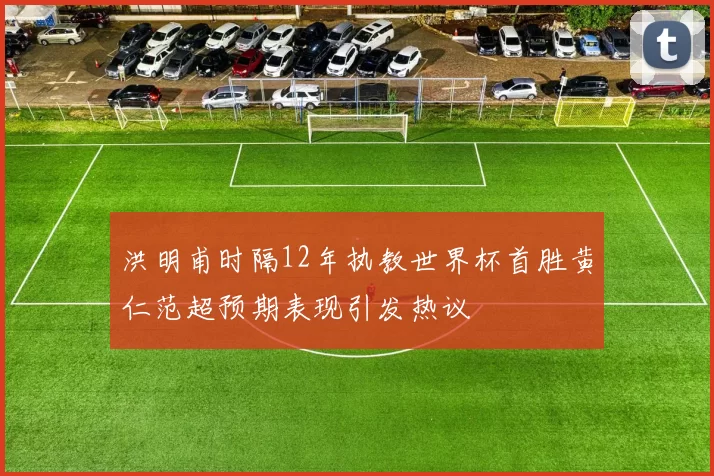 洪明甫时隔12年执教世界杯首胜黄仁范超预期表现引发热议