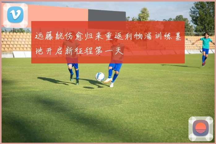 远藤航伤愈归来重返利物浦训练基地开启新征程第一天