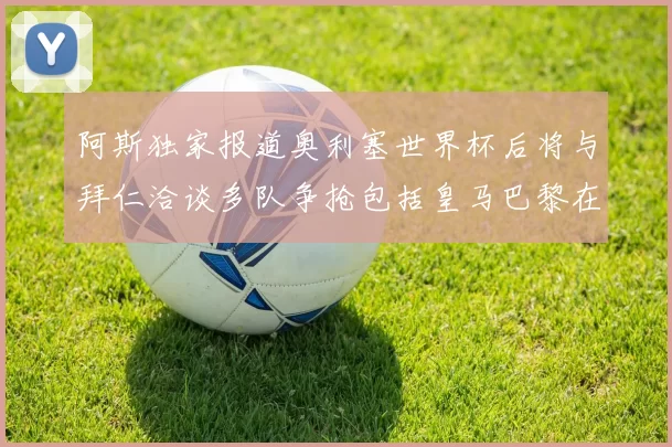 阿斯独家报道奥利塞世界杯后将与拜仁洽谈多队争抢包括皇马巴黎在内