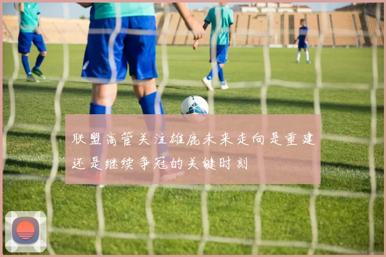 联盟高管关注雄鹿未来走向是重建还是继续争冠的关键时刻