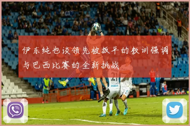 伊东纯也谈领先被扳平的教训强调与巴西比赛的全新挑战