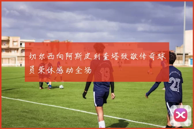 切尔西向阿斯皮利奎塔致敬传奇球员荣休感动全场