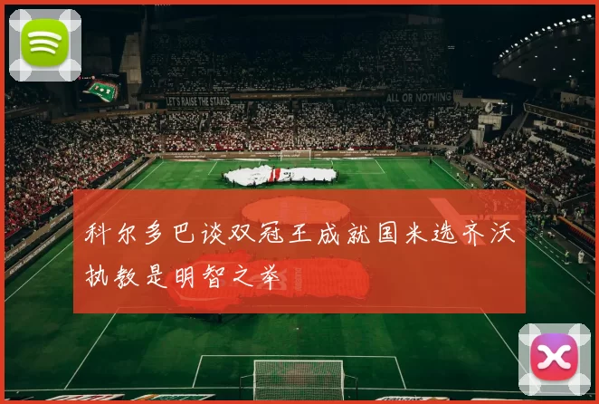 科尔多巴谈双冠王成就国米选齐沃执教是明智之举