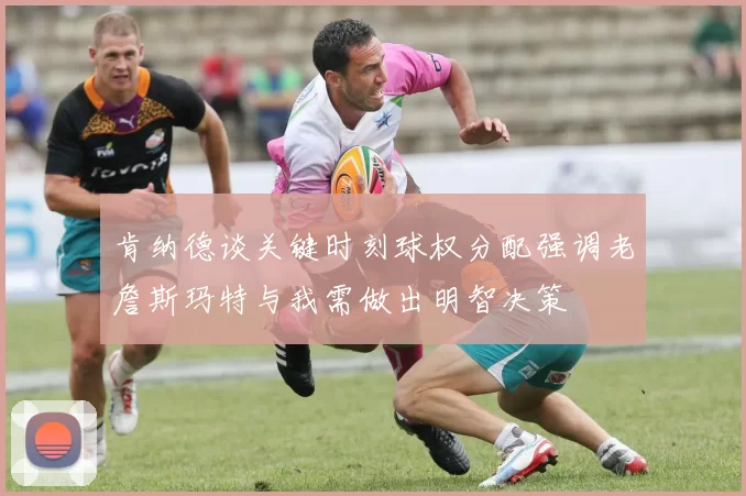 肯纳德谈关键时刻球权分配强调老詹斯玛特与我需做出明智决策