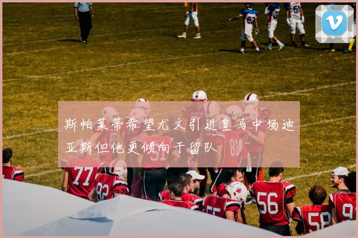斯帕莱蒂希望尤文引进皇马中场迪亚斯但他更倾向于留队