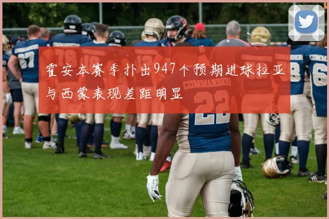 霍安本赛季扑出947个预期进球拉亚与西蒙表现差距明显