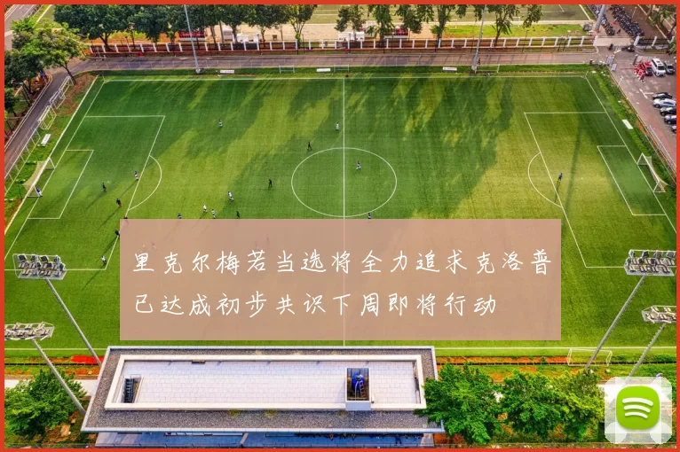 里克尔梅若当选将全力追求克洛普已达成初步共识下周即将行动