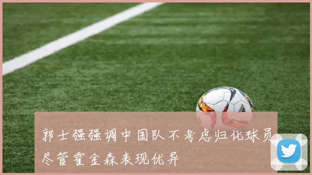 郭士强强调中国队不考虑归化球员尽管霍金森表现优异