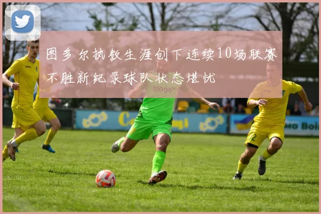 图多尔执教生涯创下连续10场联赛不胜新纪录球队状态堪忧
