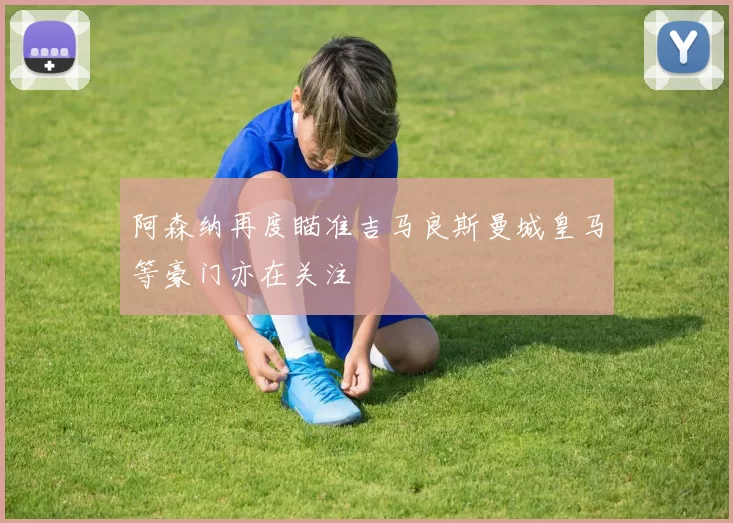 阿森纳再度瞄准吉马良斯曼城皇马等豪门亦在关注