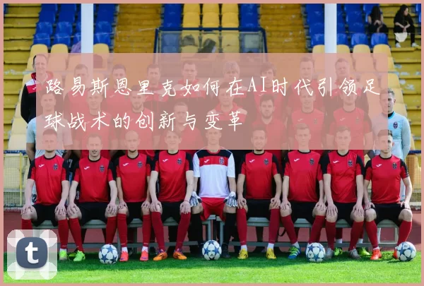 路易斯恩里克如何在AI时代引领足球战术的创新与变革
