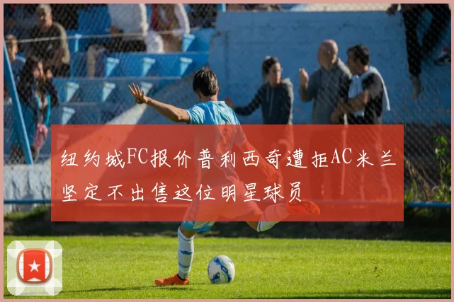 纽约城FC报价普利西奇遭拒AC米兰坚定不出售这位明星球员