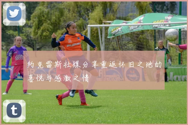 约克雷斯社媒分享重返怀旧之地的喜悦与感激之情